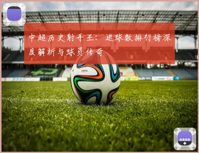 中超历史射手王:进球数排行榜深度解析与球员传奇