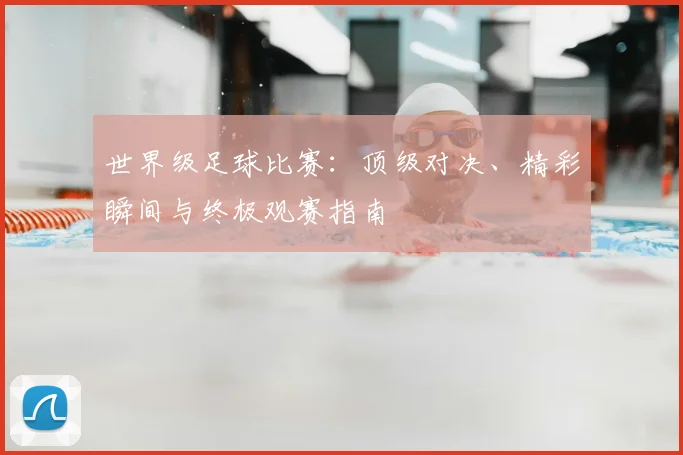 世界级足球比赛：顶级对决、精彩瞬间与终极观赛指南