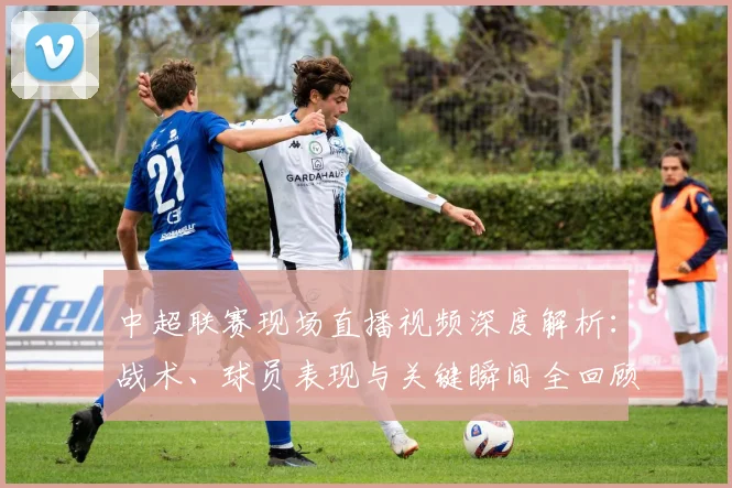 中超联赛现场直播视频深度解析:战术、球员表现与关键瞬间全回顾