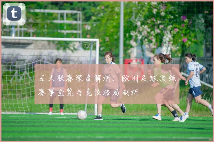 五大联赛深度解析:欧洲足球顶级赛事全览与竞技格局剖析