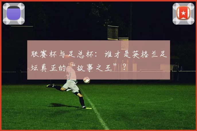 联赛杯与足总杯:谁才是英格兰足坛真正的“故事之王”?