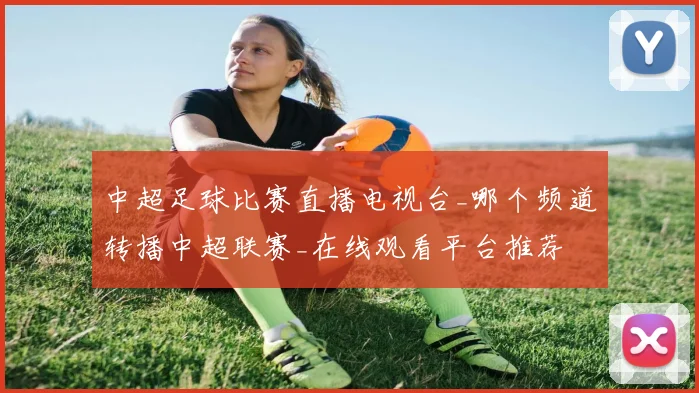 中超足球比赛直播电视台_哪个频道转播中超联赛_在线观看平台推荐