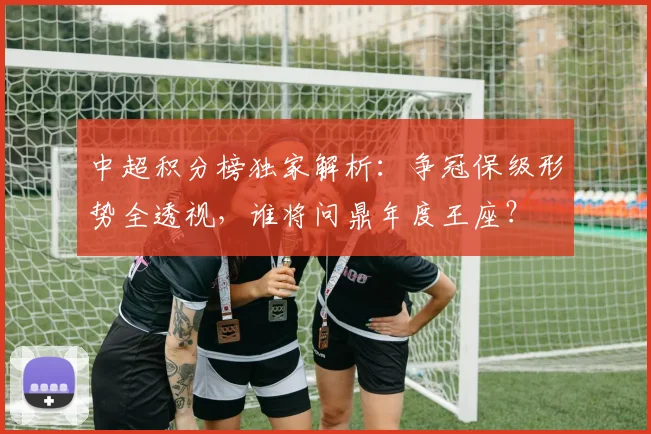 中超积分榜独家解析：争冠保级形势全透视，谁将问鼎年度王座？
