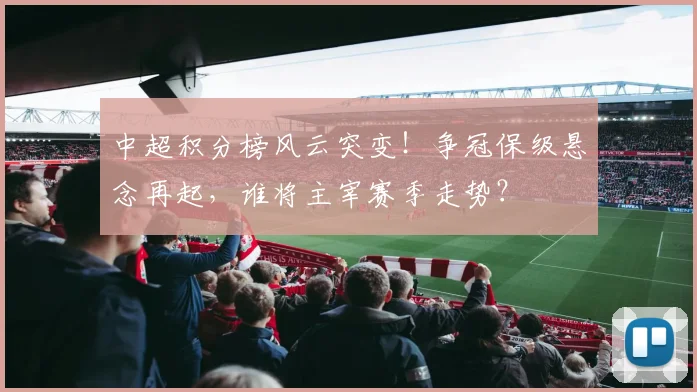 中超积分榜风云突变！争冠保级悬念再起，谁将主宰赛季走势？