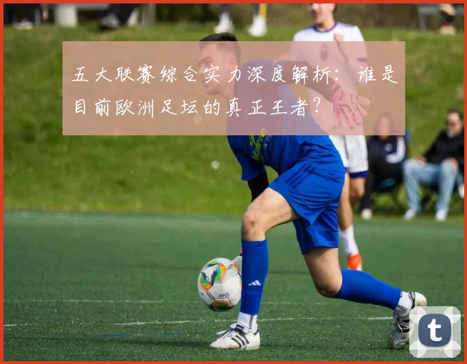 五大联赛综合实力深度解析:谁是目前欧洲足坛的真正王者?