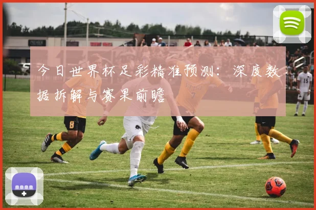 今日世界杯足彩精准预测:深度数据拆解与赛果前瞻