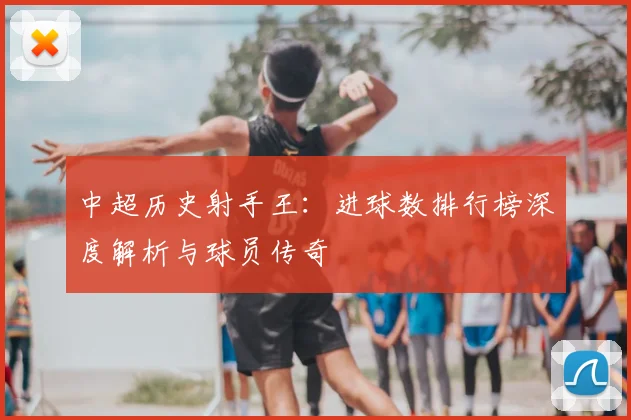 中超历史射手王:进球数排行榜深度解析与球员传奇