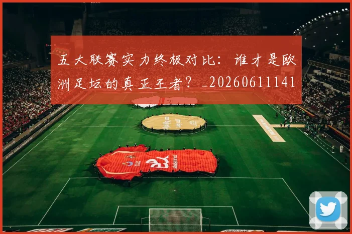 五大联赛实力终极对比：谁才是欧洲足坛的真正王者？_20260611141136